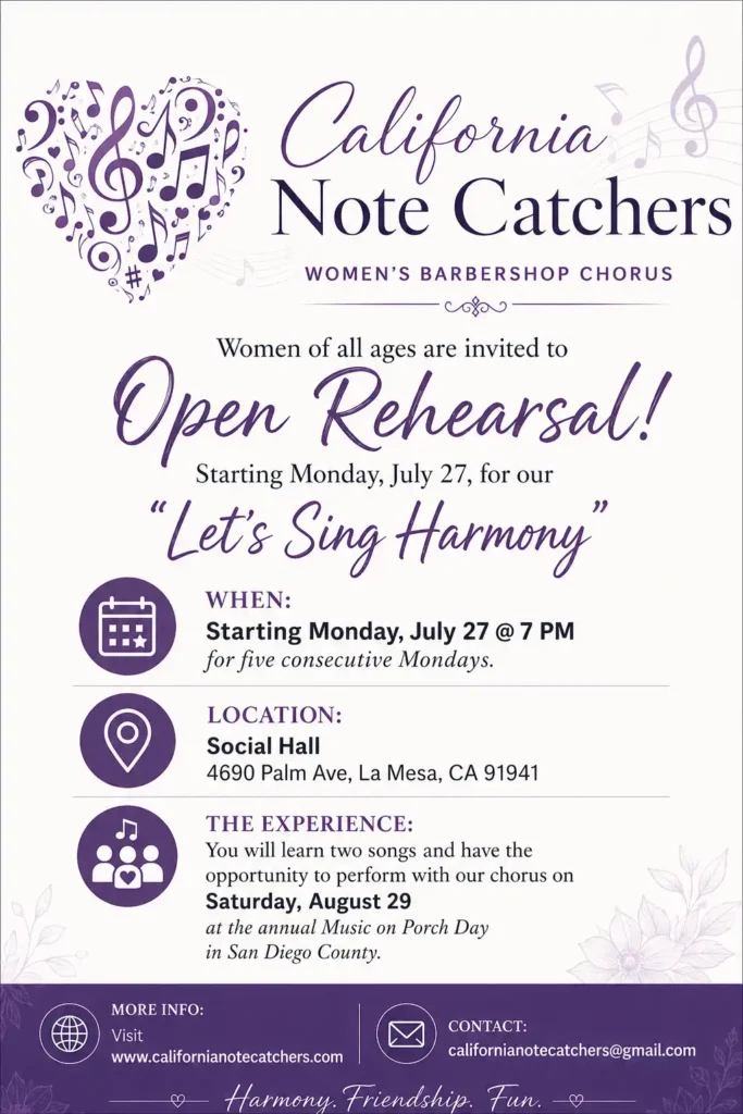 California Note Catchers Women's Barbershop Chorus Women of all ages are invited to Open Rehearsal! Starting Monday, July 27, for our "Let's Sing Harmony" When: Starting Monday, July 27 @ 7PM for five consecutive Mondays. Location: Social Hall 4960 Palm Ave, La Mesa, CA 91941 The Experience: You will learn two songs and have the opportunity to perform with our chorus on Saturday, August 29 at the annual Music on Porch Day in San Diego County. More info: Visit www.californianotecatchers.com Contact: californianotecatchers@gmail.com Harmony. Friendship. Fun.